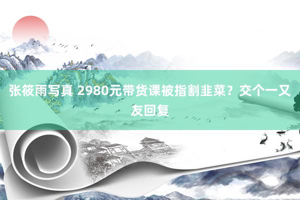 张筱雨写真 2980元带货课被指割韭菜?交个一又友回复