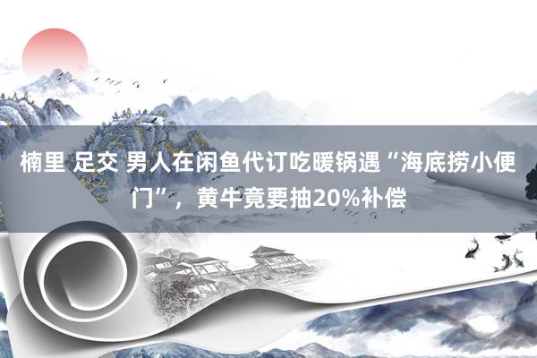 楠里 足交 男人在闲鱼代订吃暖锅遇“海底捞小便门”,黄牛竟要抽20%补偿