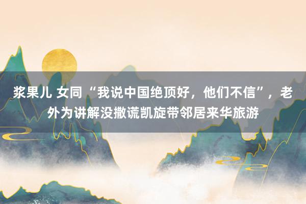 浆果儿 女同 “我说中国绝顶好，他们不信”，老外为讲解没撒谎凯旋带邻居来华旅游