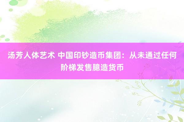 汤芳人体艺术 中国印钞造币集团：从未通过任何阶梯发售臆造货币