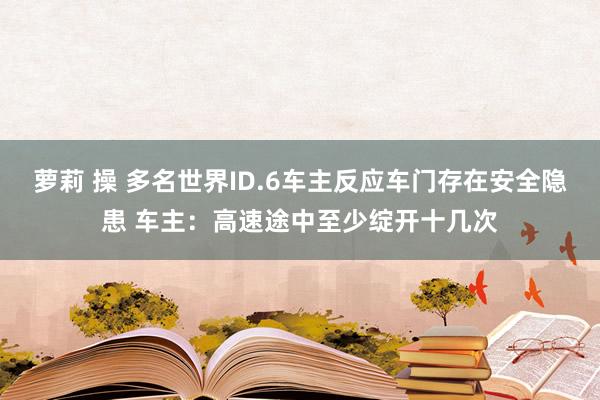 萝莉 操 多名世界ID.6车主反应车门存在安全隐患 车主：高速途中至少绽开十几次