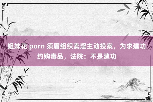 姐妹花 porn 须眉组织卖淫主动投案,为求建功约购毒品,法院:不是建功