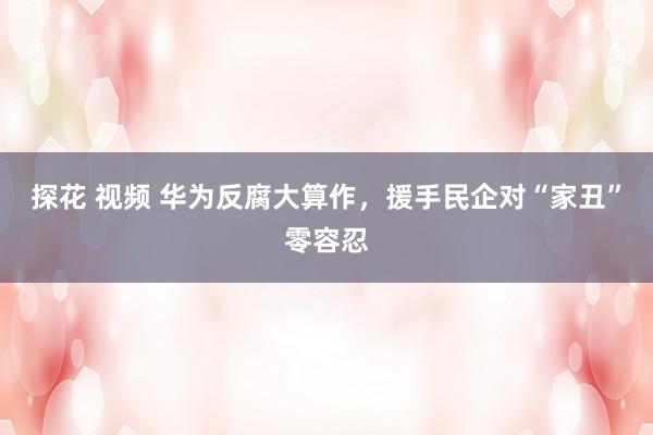 探花 视频 华为反腐大算作,援手民企对“家丑”零容忍