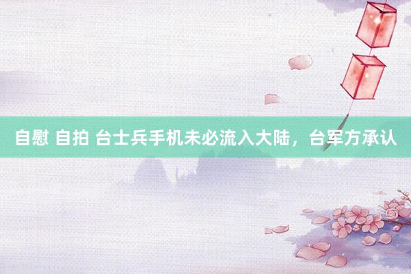 自慰 自拍 台士兵手机未必流入大陆,台军方承认